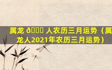 属龙 🐛 人农历三月运势（属龙人2021年农历三月运势）